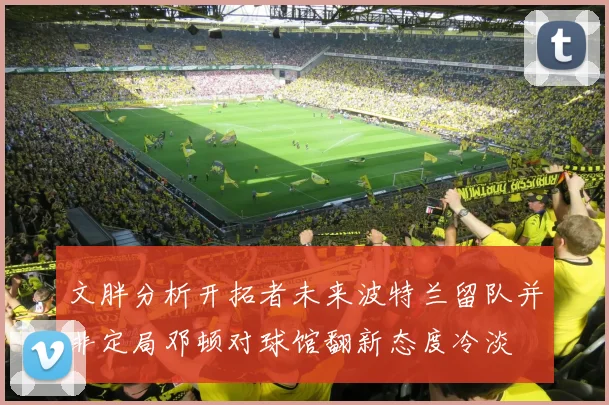 文胖分析开拓者未来波特兰留队并非定局邓顿对球馆翻新态度冷淡